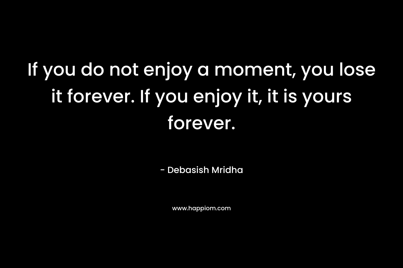 If you do not enjoy a moment, you lose it forever. If you enjoy it, it is yours forever.