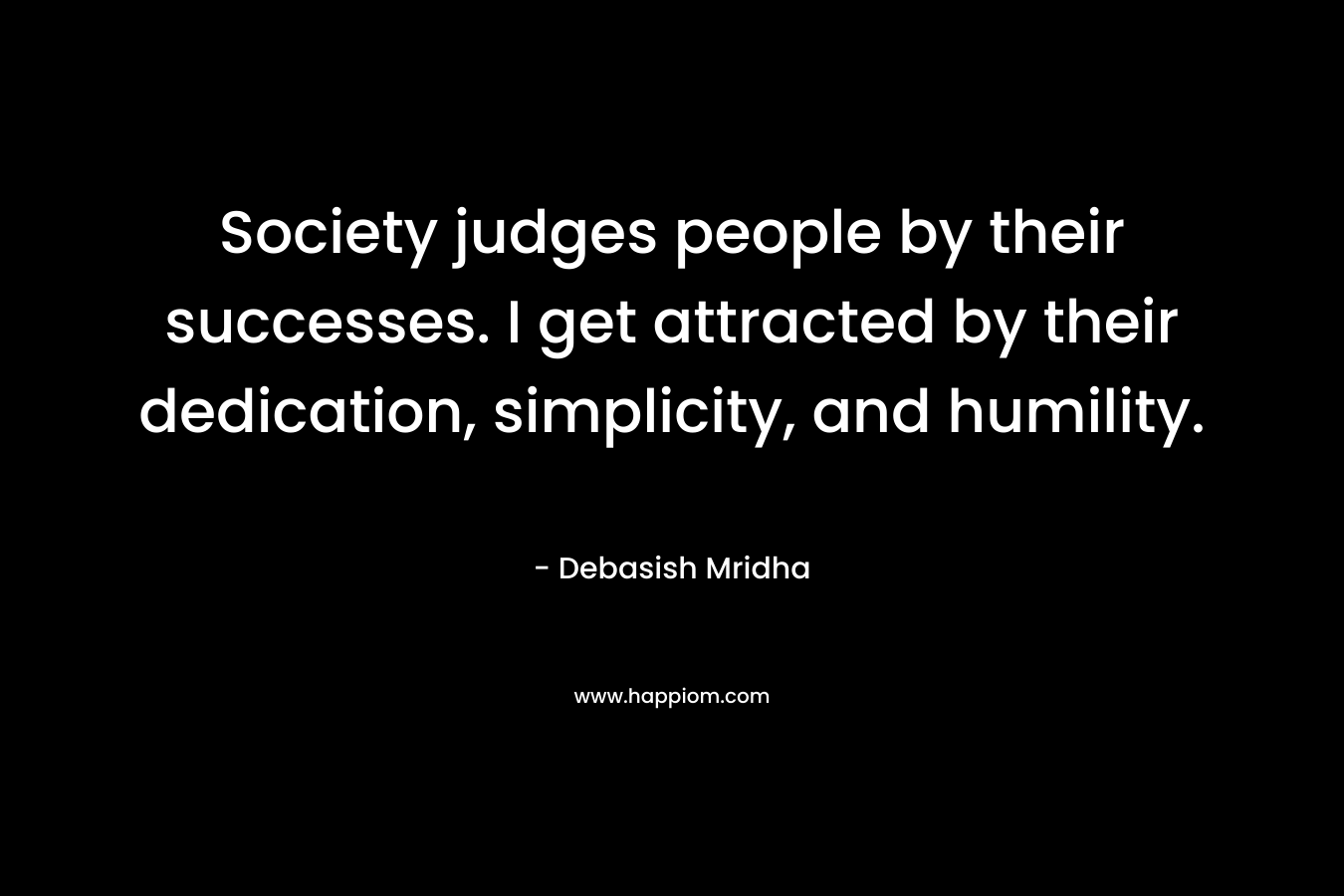 Society judges people by their successes. I get attracted by their dedication, simplicity, and humility.