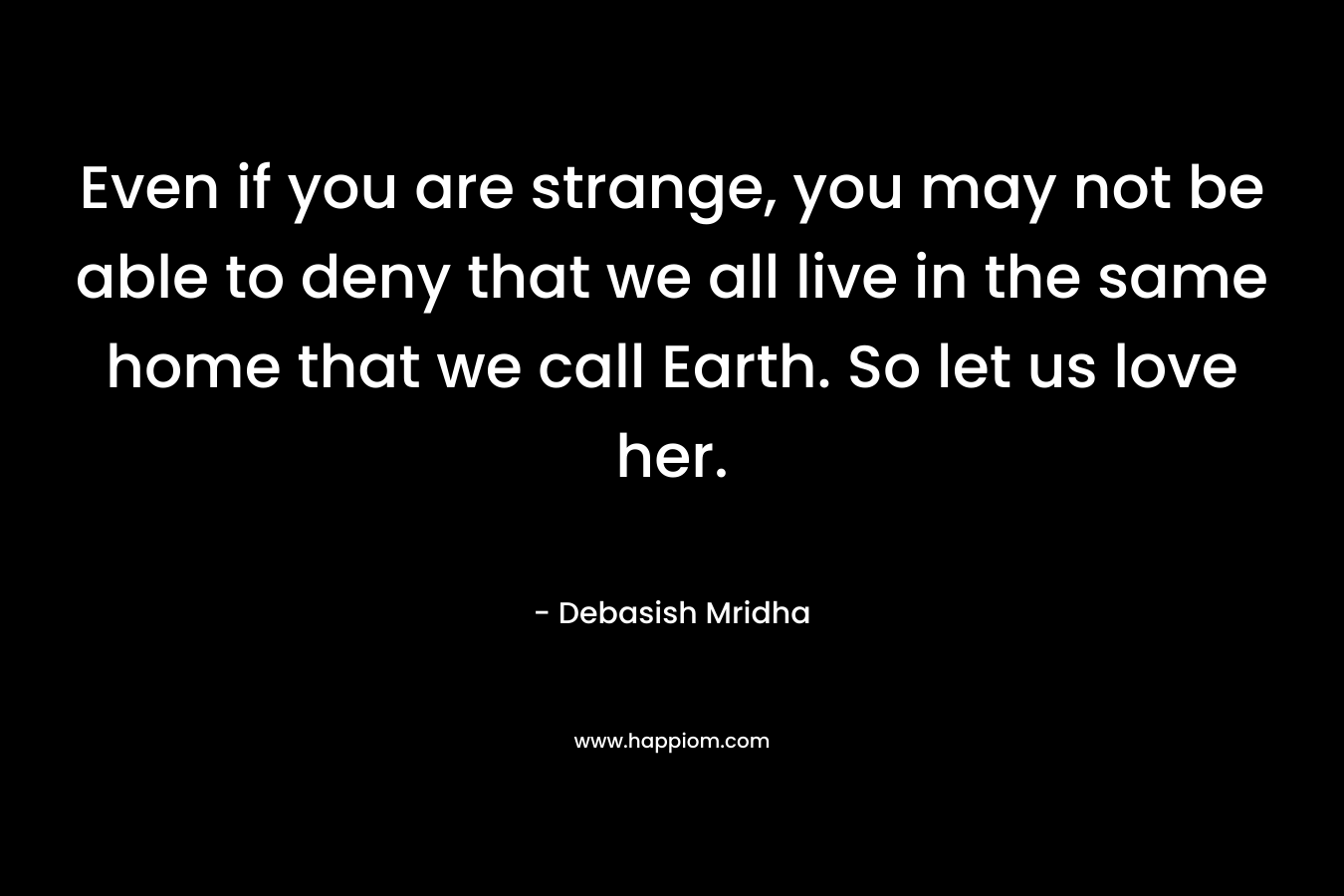 Even if you are strange, you may not be able to deny that we all live in the same home that we call Earth. So let us love her.