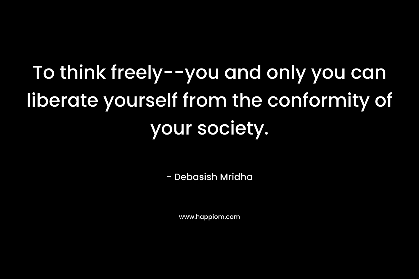 To think freely–you and only you can liberate yourself from the conformity of your society. – Debasish Mridha