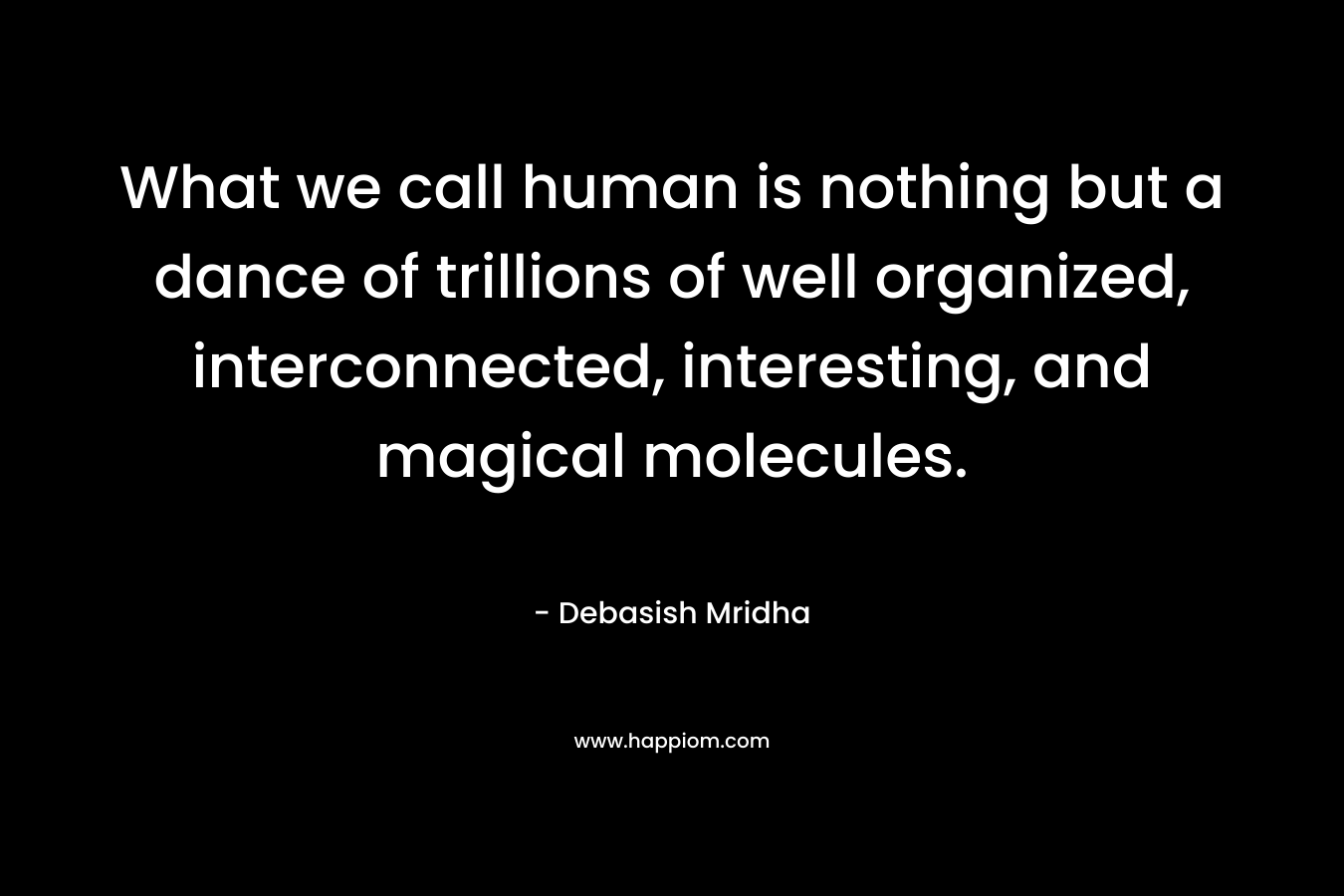 What we call human is nothing but a dance of trillions of well organized, interconnected, interesting, and magical molecules. – Debasish Mridha