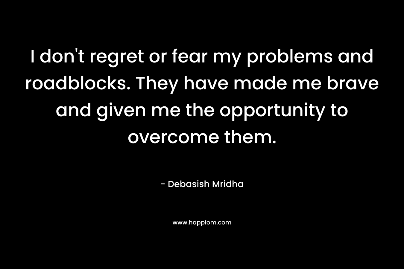 I don't regret or fear my problems and roadblocks. They have made me brave and given me the opportunity to overcome them.