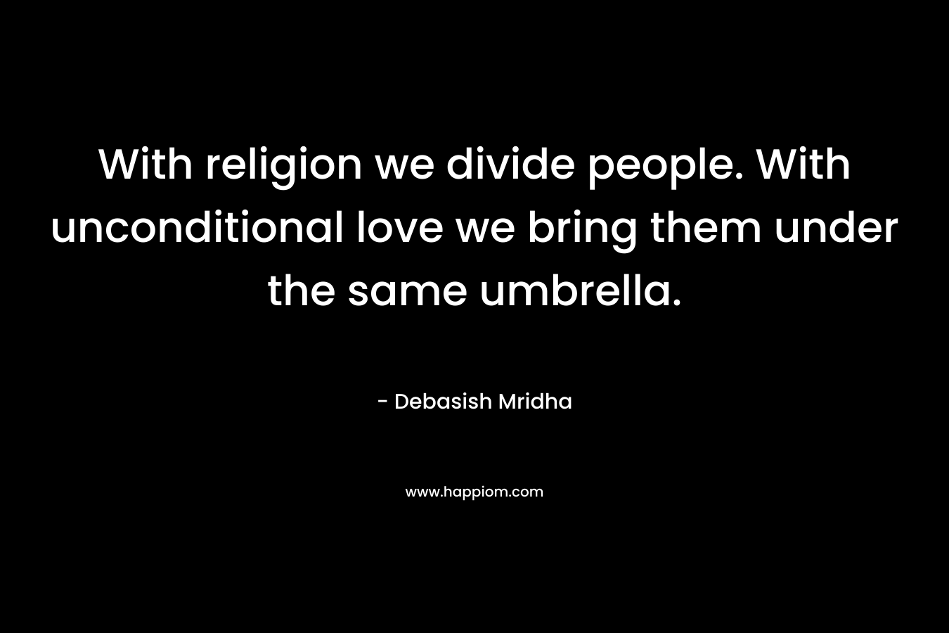 With religion we divide people. With unconditional love we bring them under the same umbrella. – Debasish Mridha
