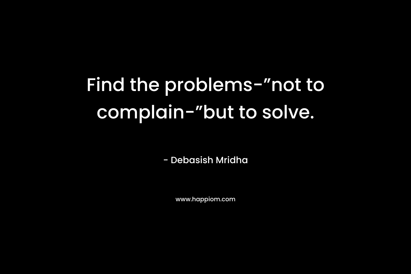 Find the problems-”not to complain-”but to solve.