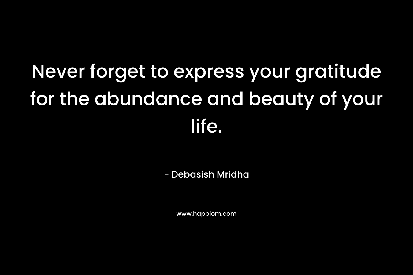 Never forget to express your gratitude for the abundance and beauty of your life.