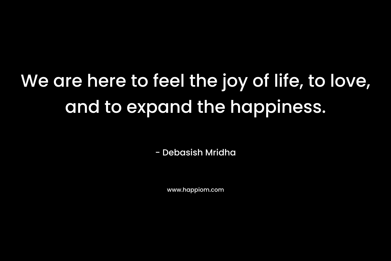 We are here to feel the joy of life, to love, and to expand the happiness.