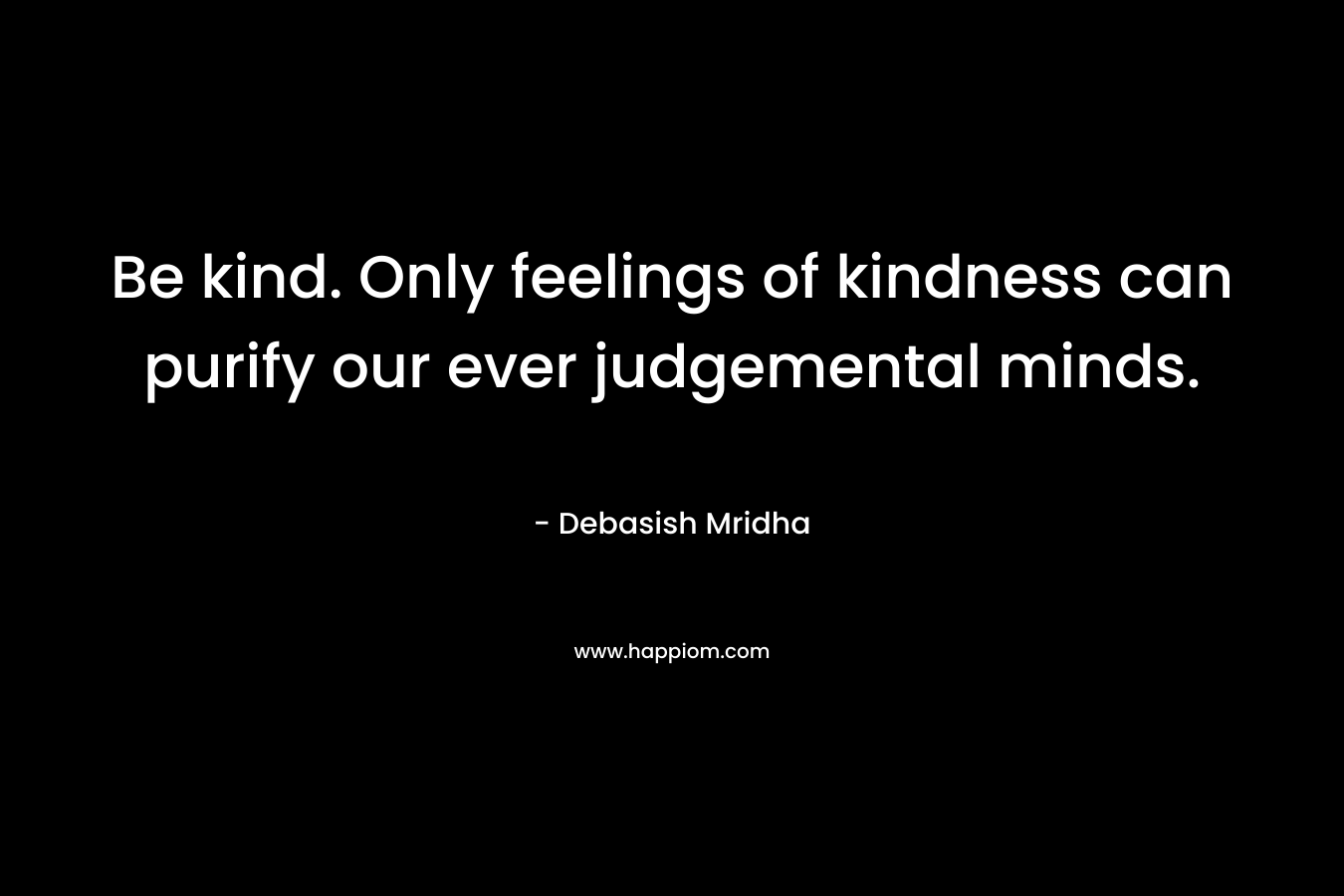 Be kind. Only feelings of kindness can purify our ever judgemental minds. – Debasish Mridha