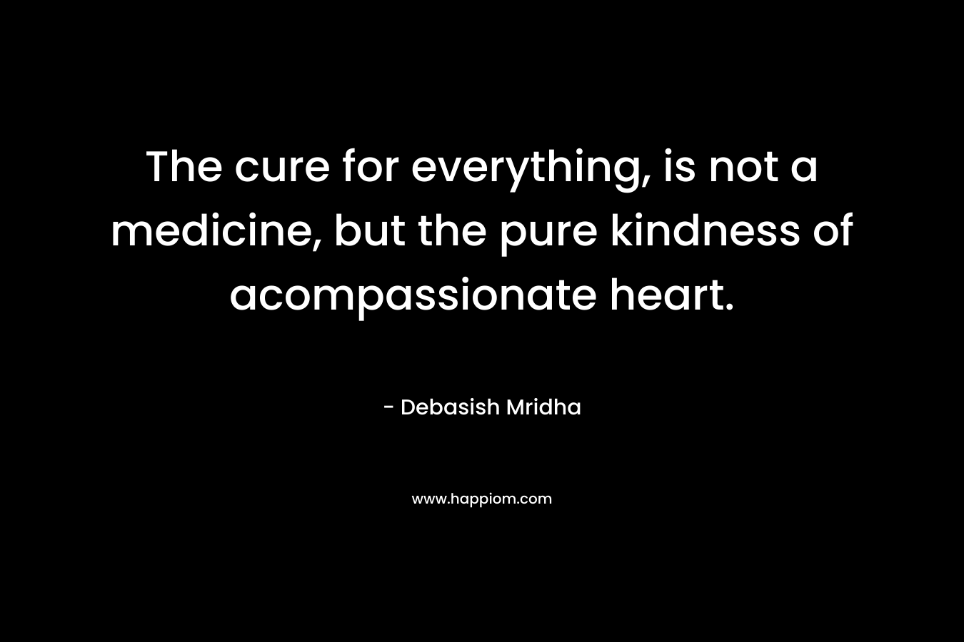 The cure for everything, is not a medicine, but the pure kindness of acompassionate heart.