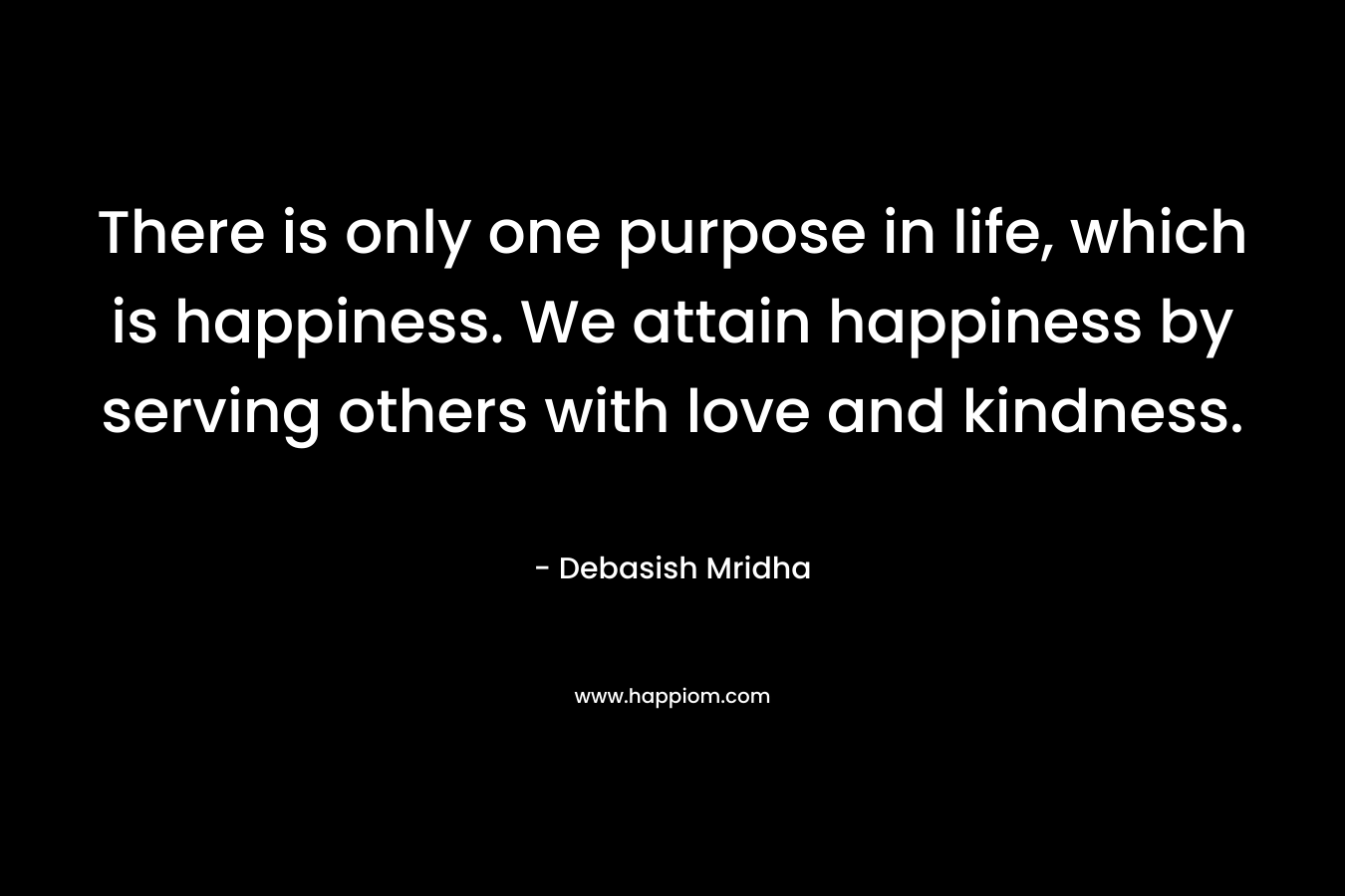 There is only one purpose in life, which is happiness. We attain happiness by serving others with love and kindness.