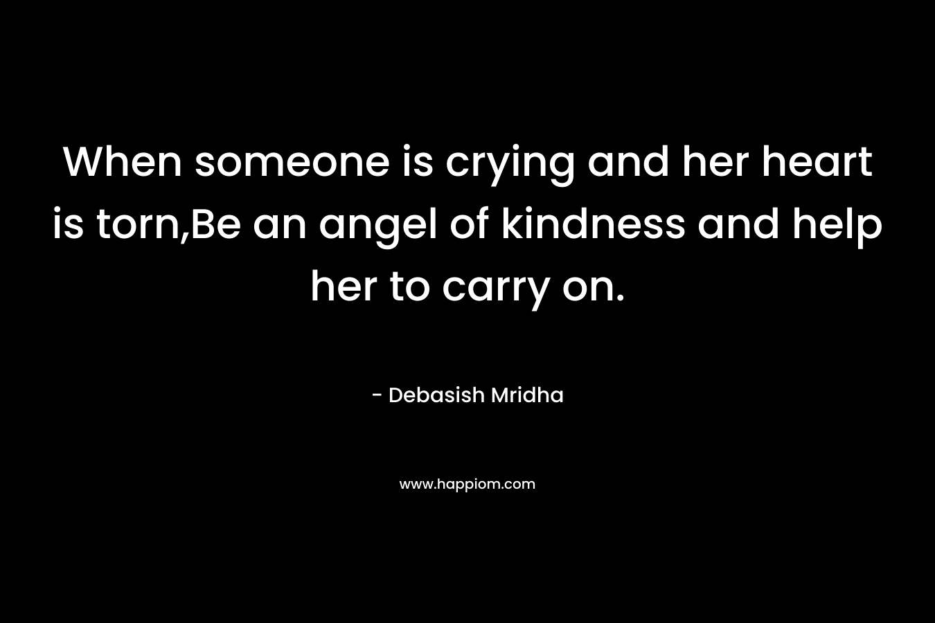 When someone is crying and her heart is torn,Be an angel of kindness and help her to carry on.