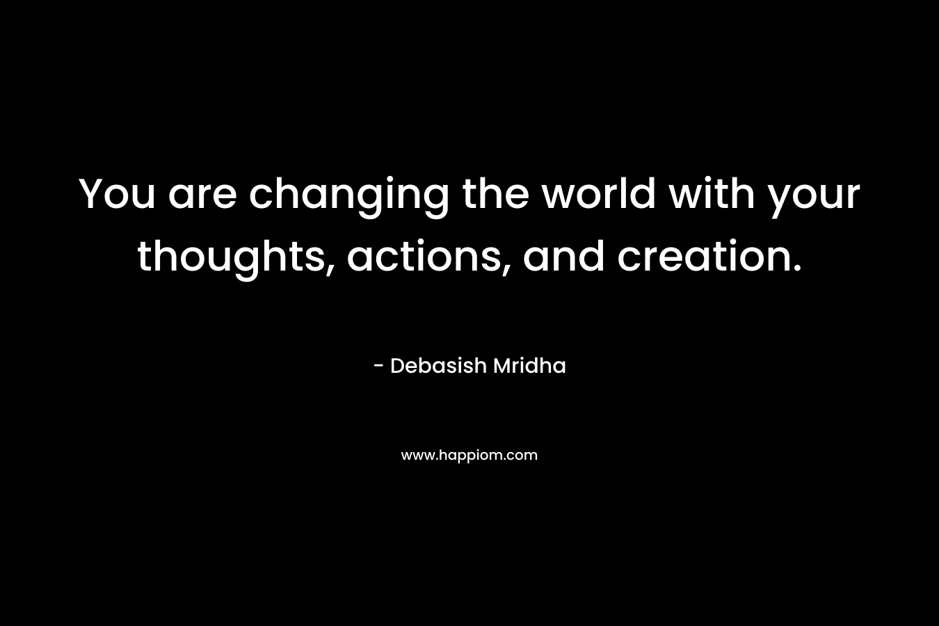 You are changing the world with your thoughts, actions, and creation.