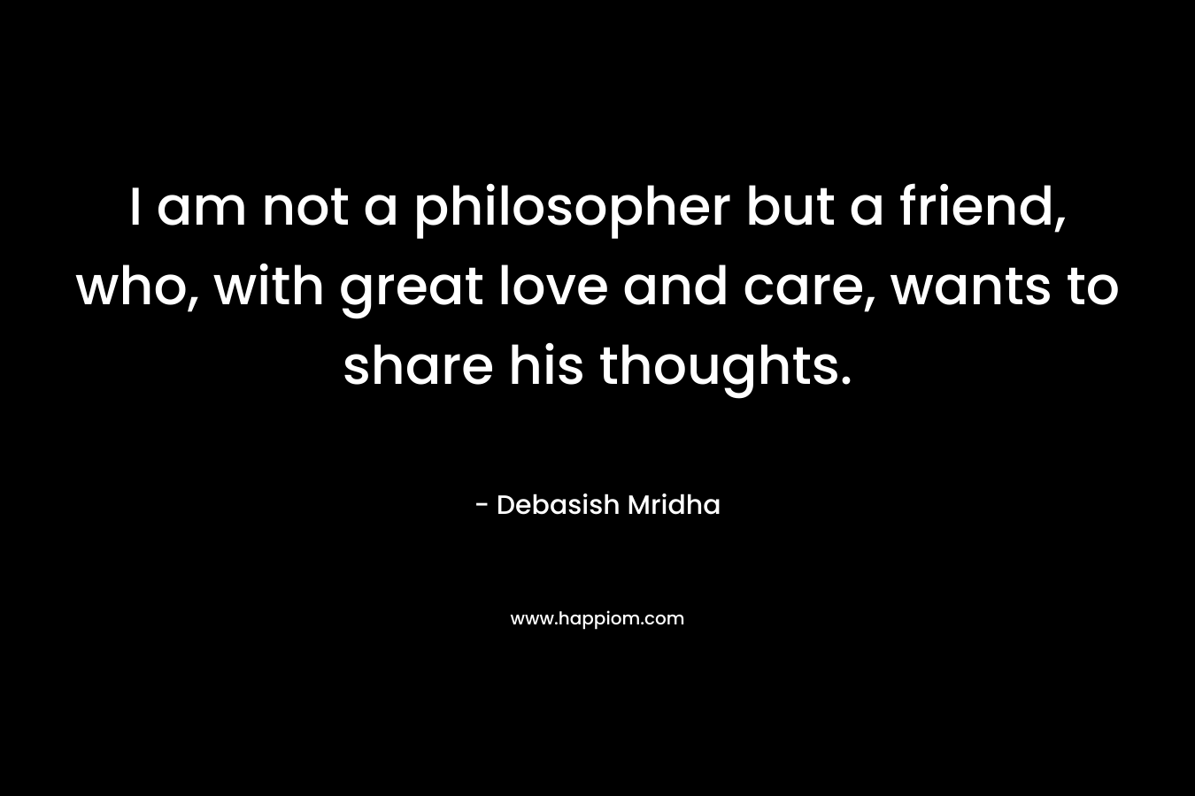 I am not a philosopher but a friend, who, with great love and care, wants to share his thoughts.