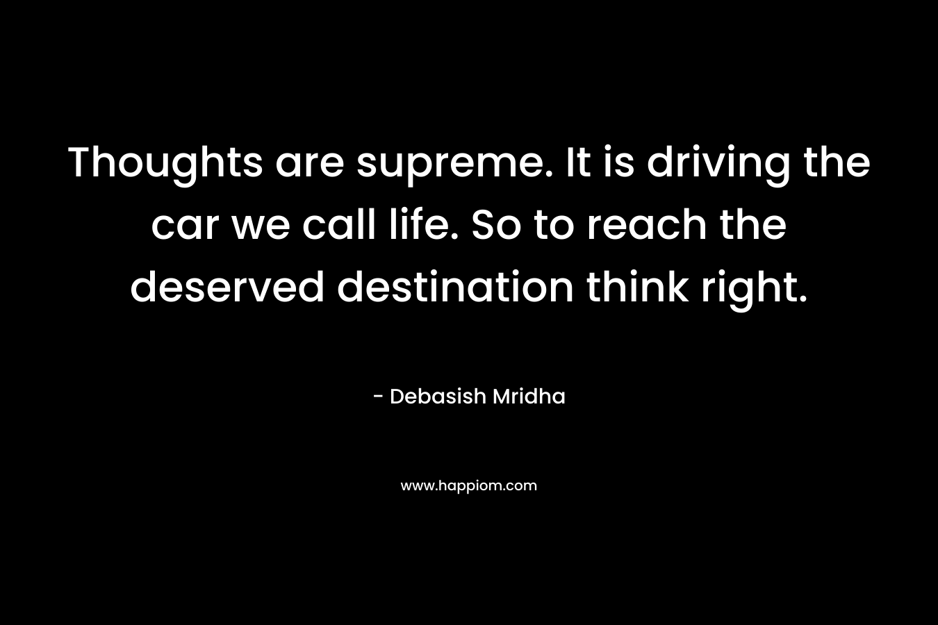 Thoughts are supreme. It is driving the car we call life. So to reach the deserved destination think right. – Debasish Mridha