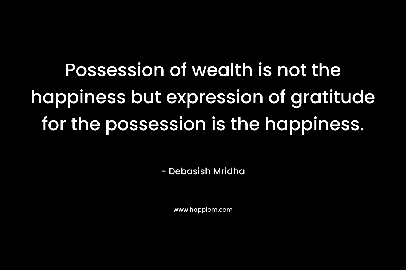 Possession of wealth is not the happiness but expression of gratitude for the possession is the happiness.