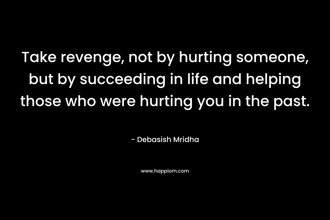 Take revenge, not by hurting someone, but by succeeding in life and helping those who were hurting you in the past. – Debasish Mridha