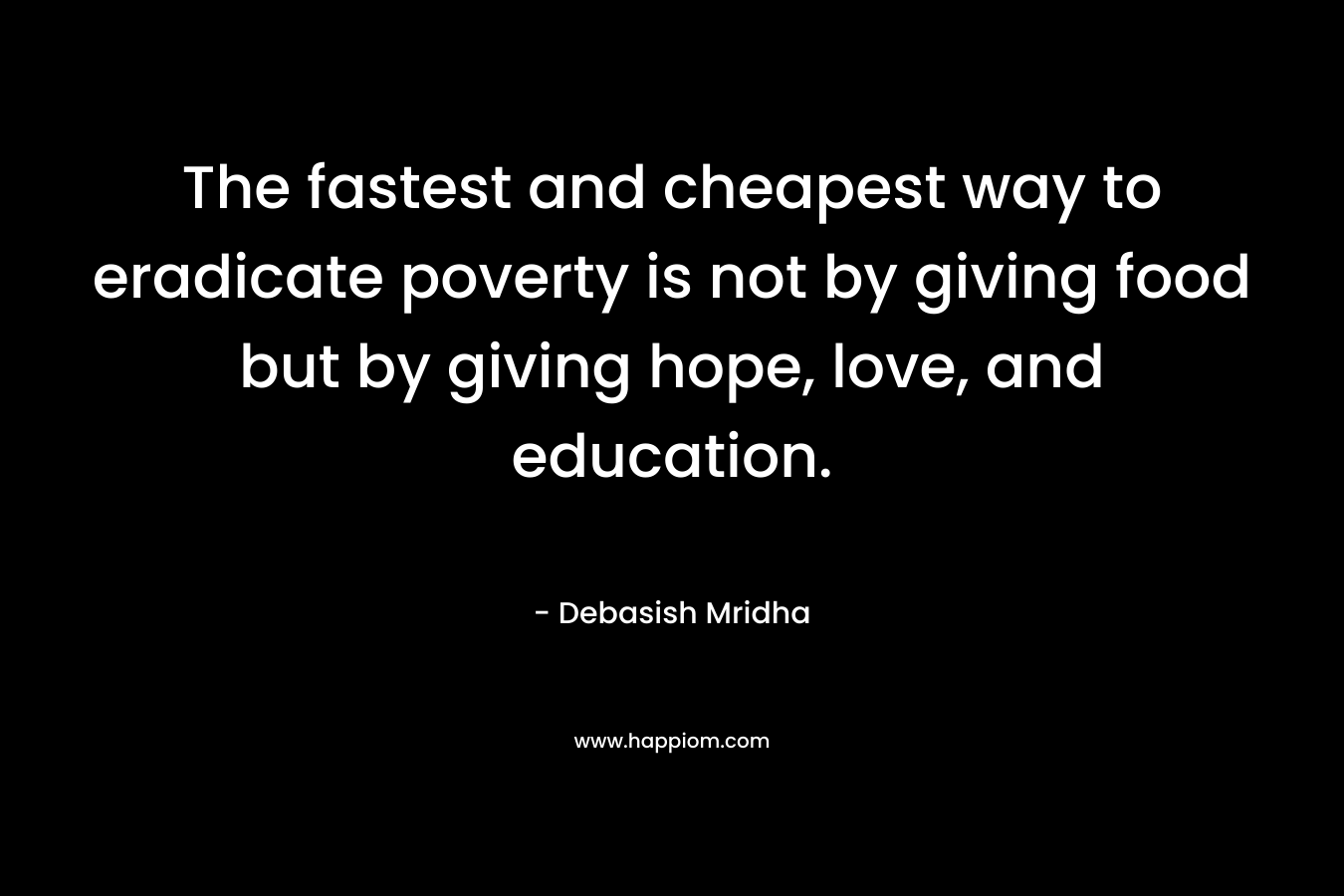 The fastest and cheapest way to eradicate poverty is not by giving food but by giving hope, love, and education. – Debasish Mridha