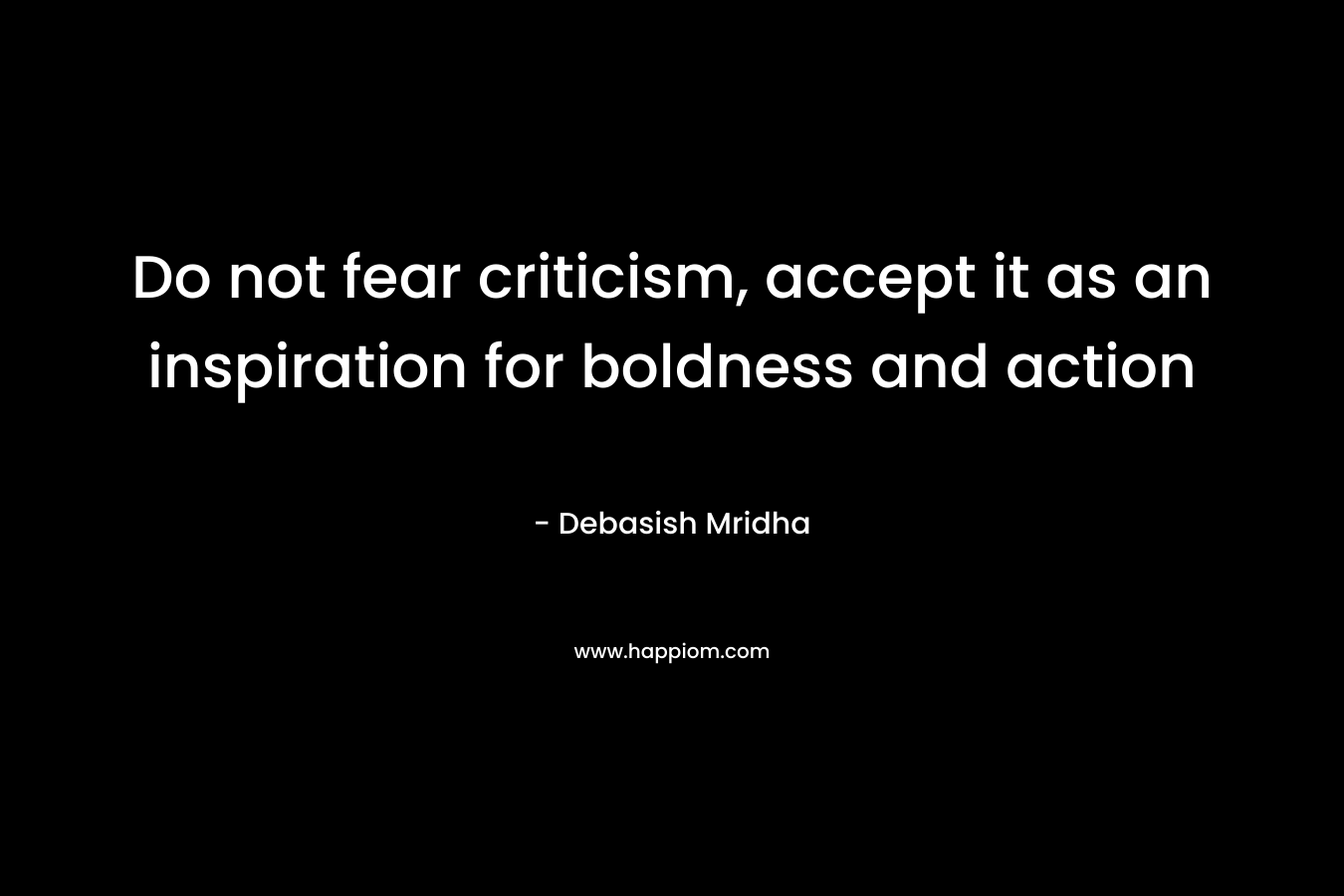 Do not fear criticism, accept it as an inspiration for boldness and action