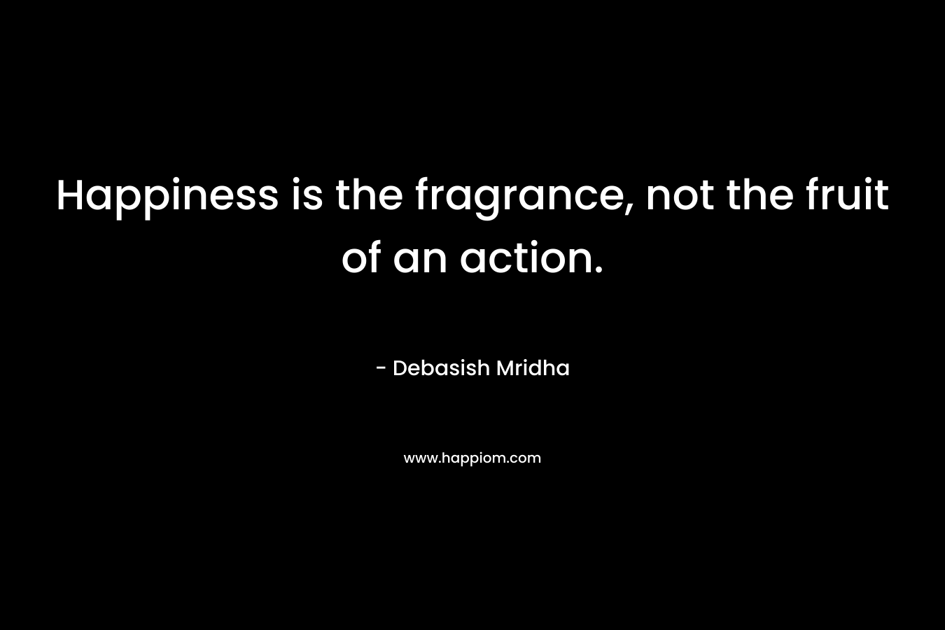 Happiness is the fragrance, not the fruit of an action.