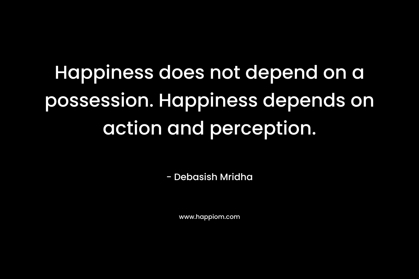 Happiness does not depend on a possession. Happiness depends on action and perception.