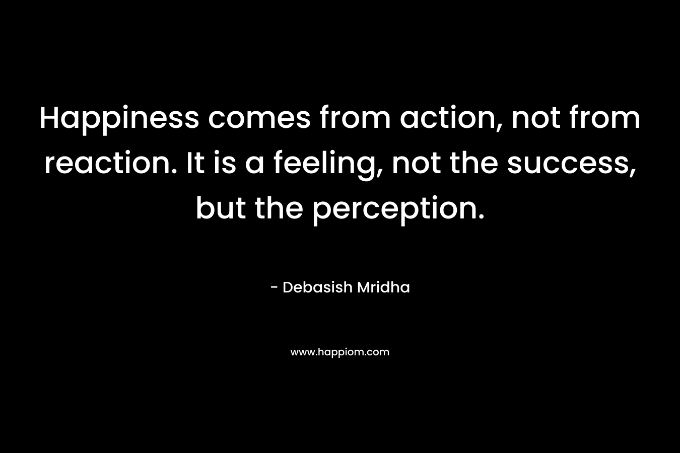 Happiness comes from action, not from reaction. It is a feeling, not the success, but the perception.