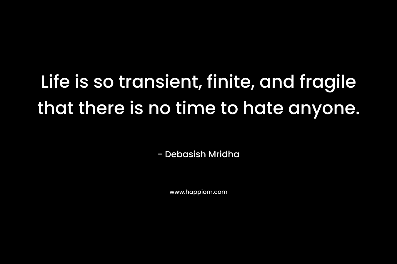 Life is so transient, finite, and fragile that there is no time to hate anyone. – Debasish Mridha