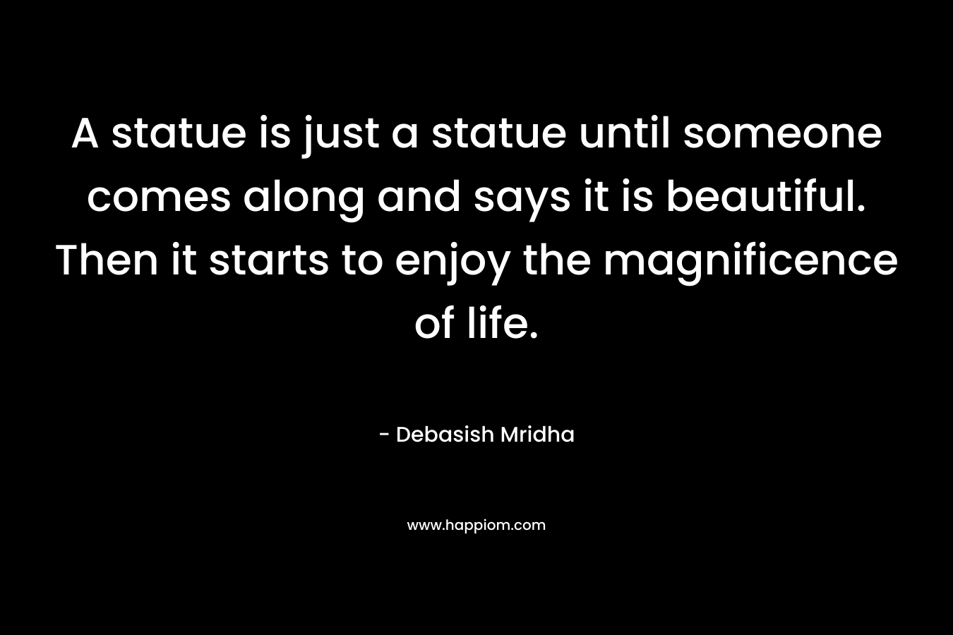 A statue is just a statue until someone comes along and says it is beautiful. Then it starts to enjoy the magnificence of life. – Debasish Mridha