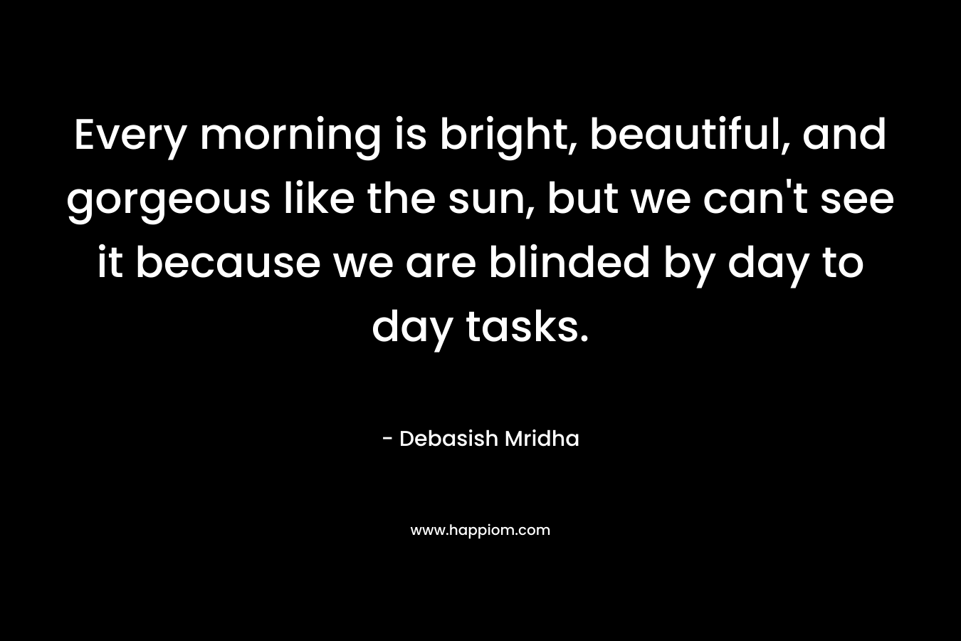 Every morning is bright, beautiful, and gorgeous like the sun, but we can’t see it because we are blinded by day to day tasks. – Debasish Mridha