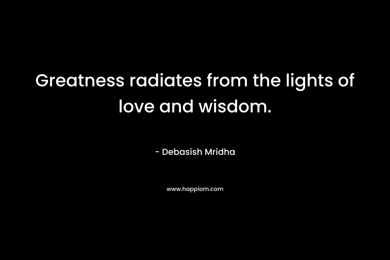 Greatness radiates from the lights of love and wisdom. – Debasish Mridha