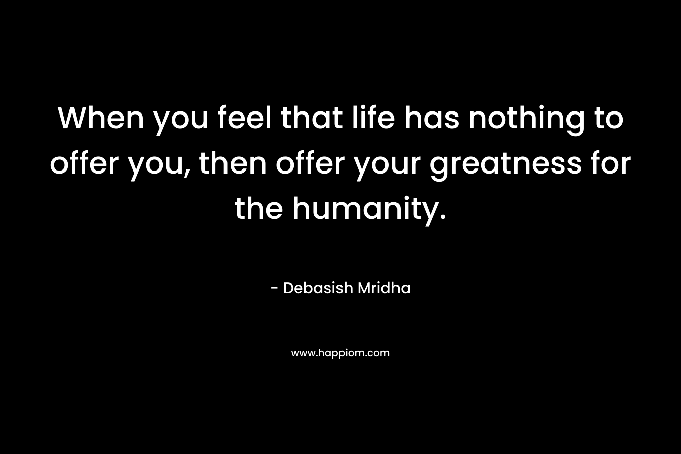 When you feel that life has nothing to offer you, then offer your greatness for the humanity.