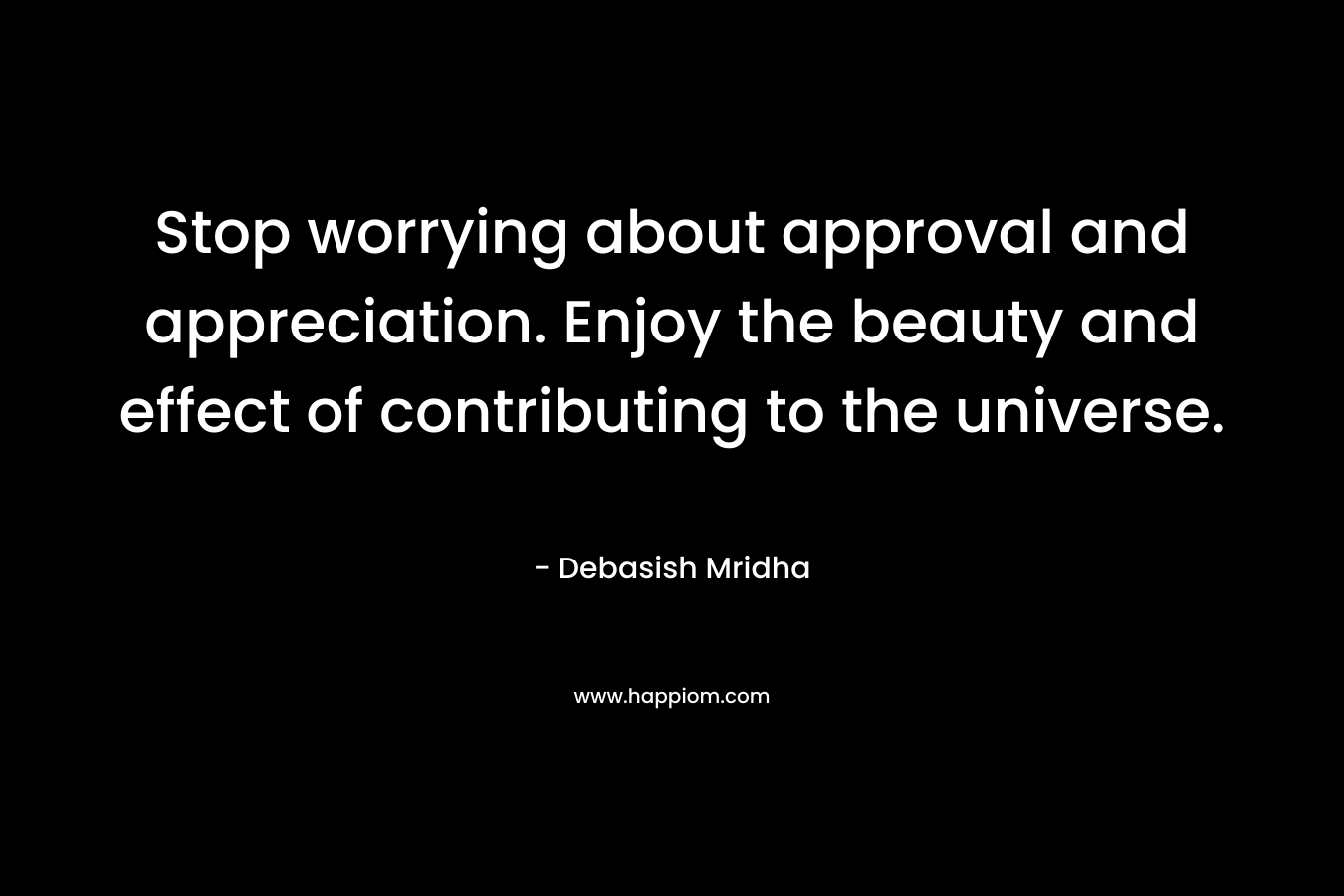 Stop worrying about approval and appreciation. Enjoy the beauty and effect of contributing to the universe.