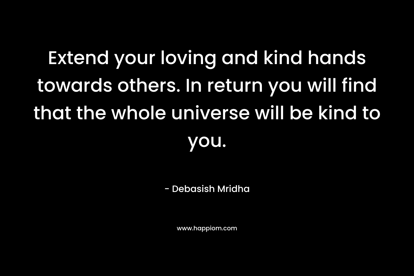 Extend your loving and kind hands towards others. In return you will find that the whole universe will be kind to you.