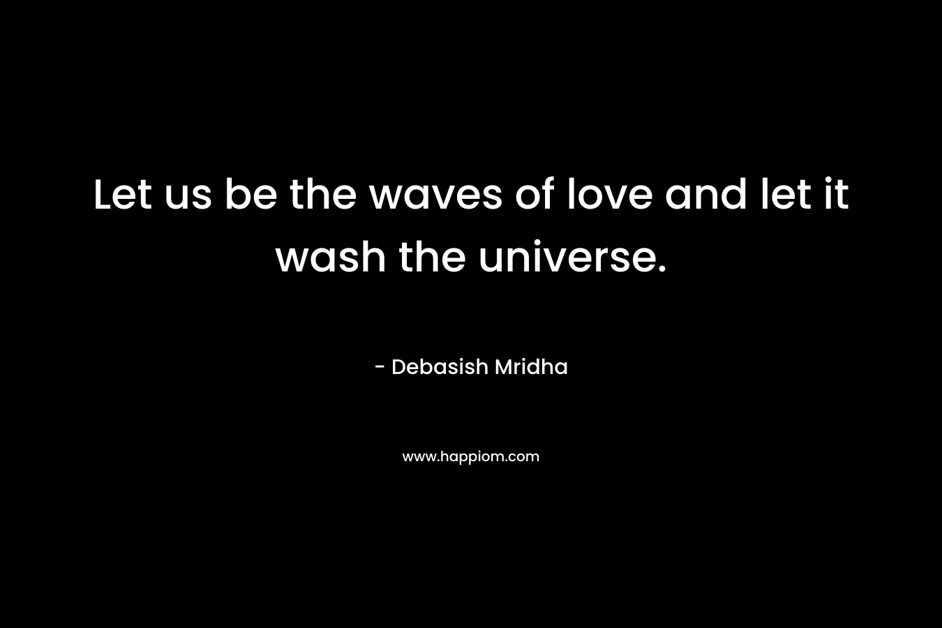 Let us be the waves of love and let it wash the universe.