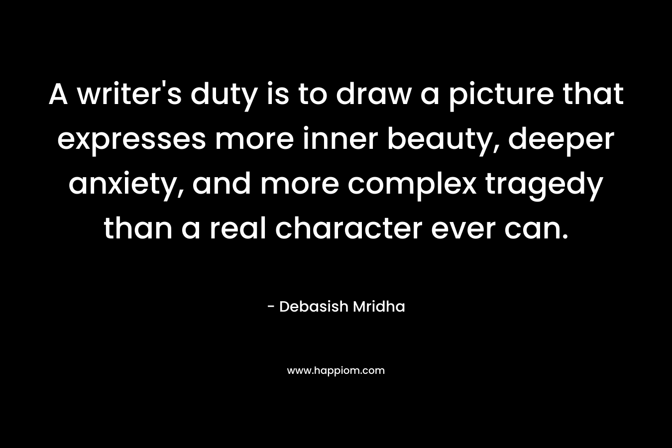 A writer’s duty is to draw a picture that expresses more inner beauty, deeper anxiety, and more complex tragedy than a real character ever can. – Debasish Mridha
