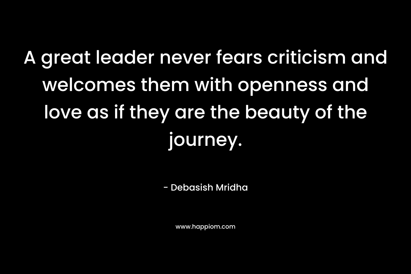 A great leader never fears criticism and welcomes them with openness and love as if they are the beauty of the journey.