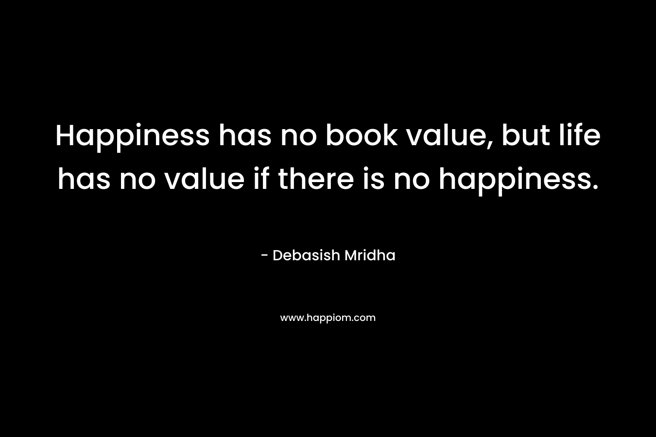 Happiness has no book value, but life has no value if there is no happiness.
