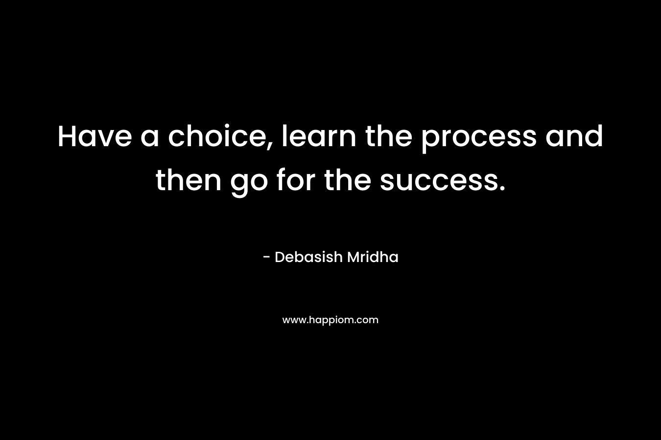 Have a choice, learn the process and then go for the success. – Debasish Mridha
