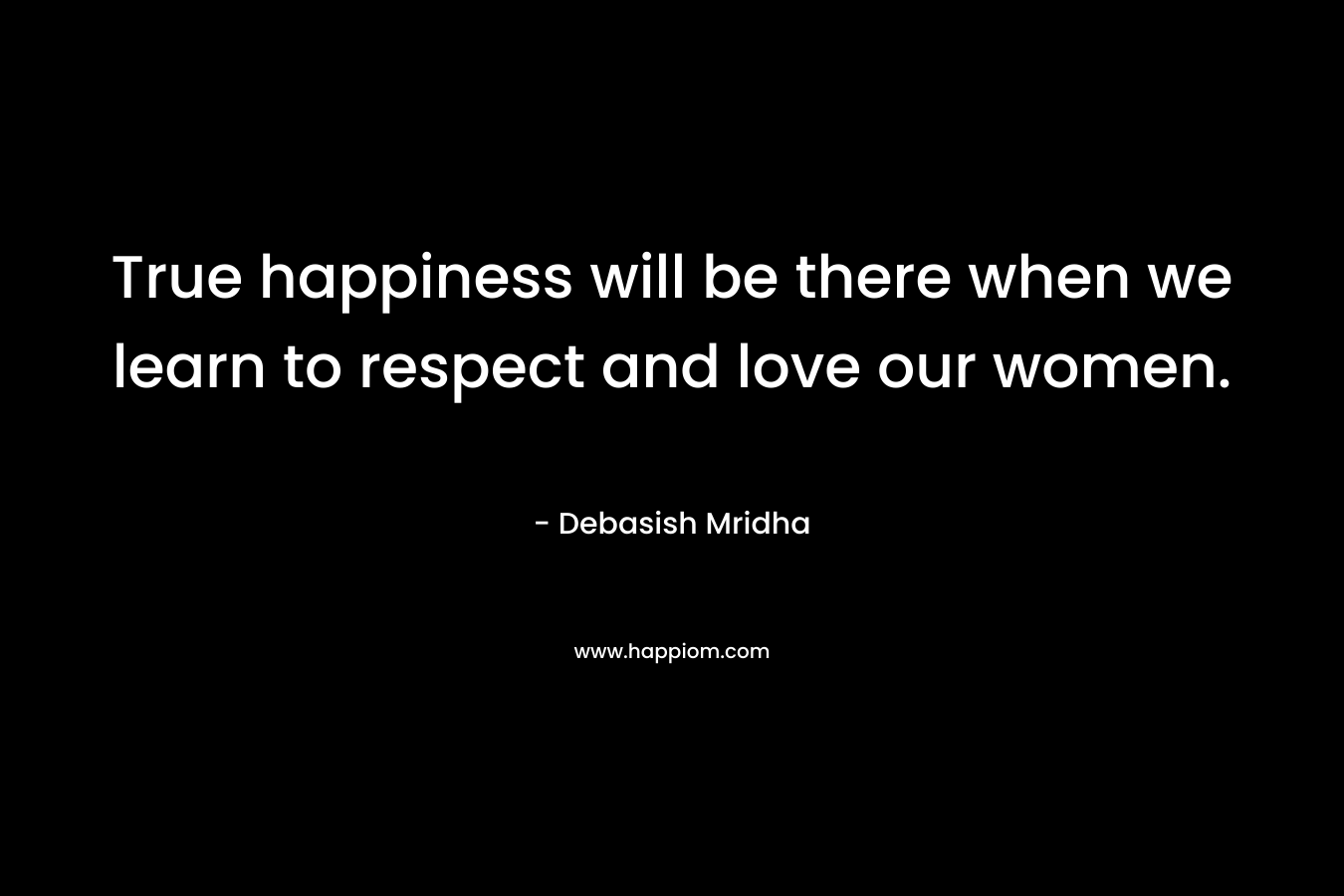 True happiness will be there when we learn to respect and love our women. – Debasish Mridha