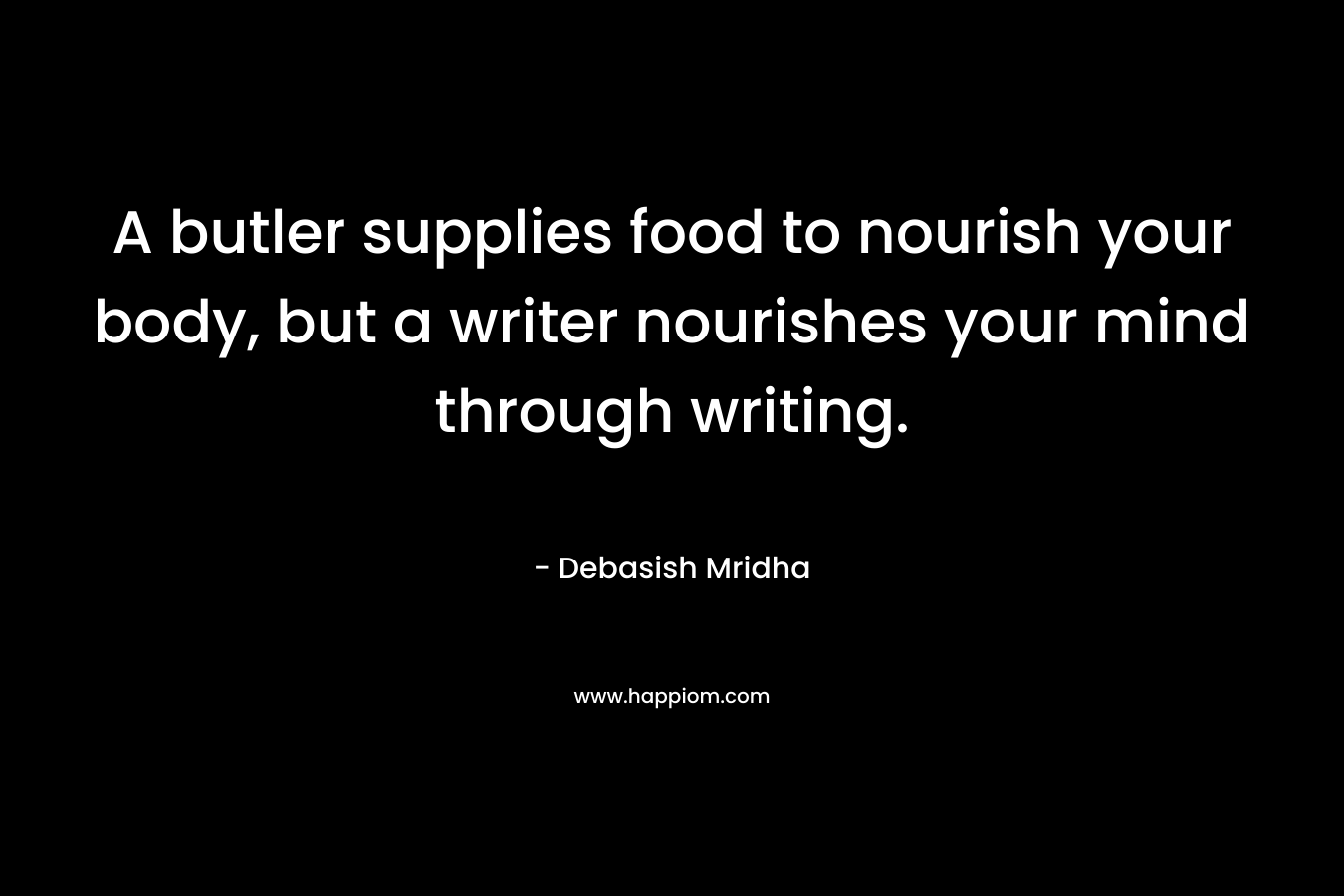 A butler supplies food to nourish your body, but a writer nourishes your mind through writing. – Debasish Mridha