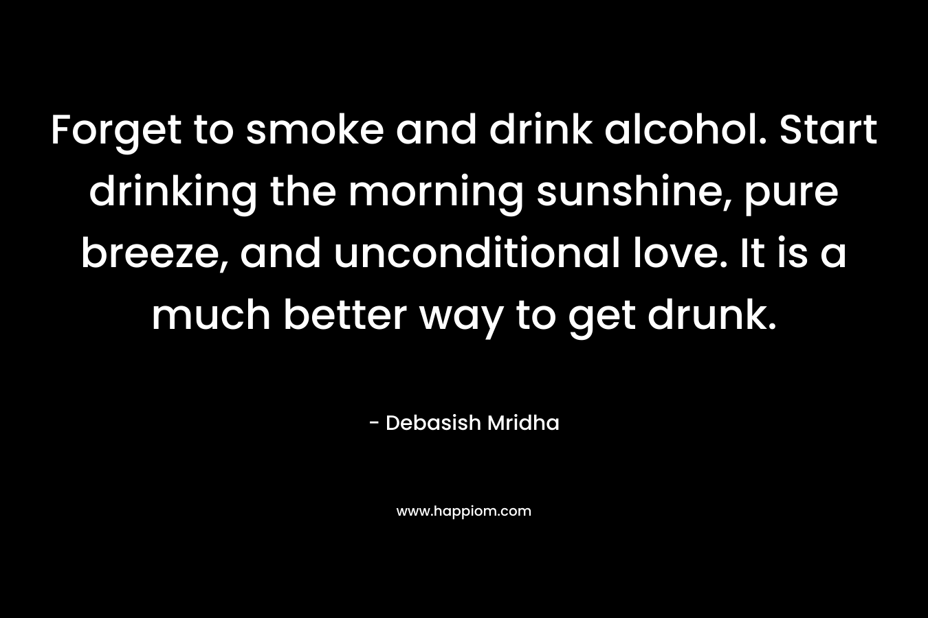 Forget to smoke and drink alcohol. Start drinking the morning sunshine, pure breeze, and unconditional love. It is a much better way to get drunk. – Debasish Mridha