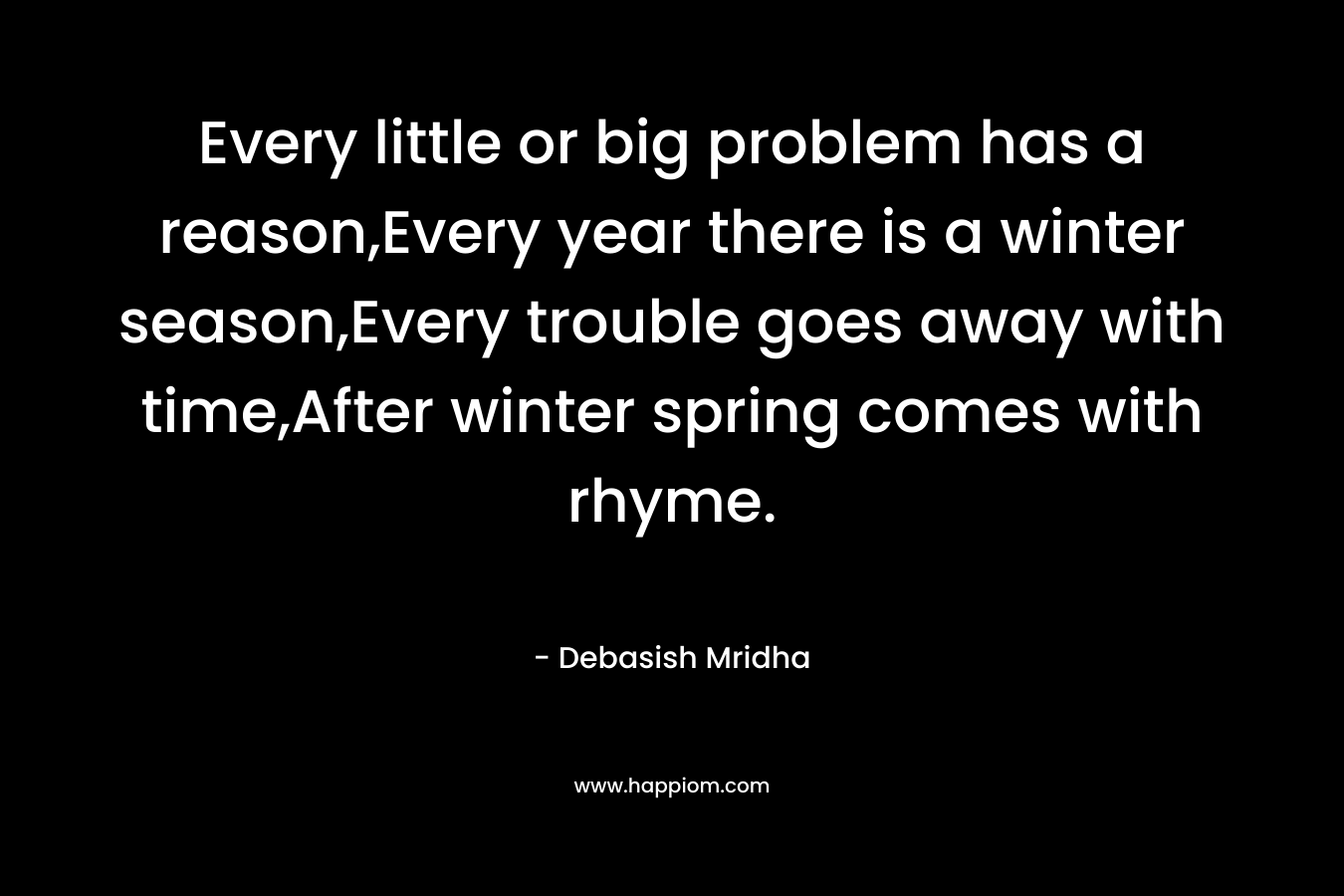 Every little or big problem has a reason,Every year there is a winter season,Every trouble goes away with time,After winter spring comes with rhyme.