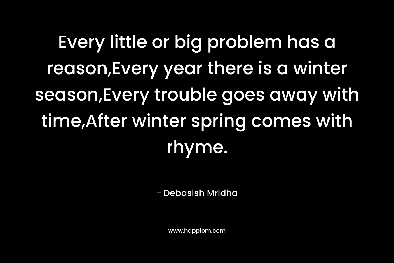 Every little or big problem has a reason,Every year there is a winter season,Every trouble goes away with time,After winter spring comes with rhyme. – Debasish Mridha