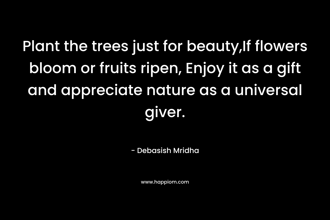 Plant the trees just for beauty,If flowers bloom or fruits ripen, Enjoy it as a gift and appreciate nature as a universal giver. – Debasish Mridha