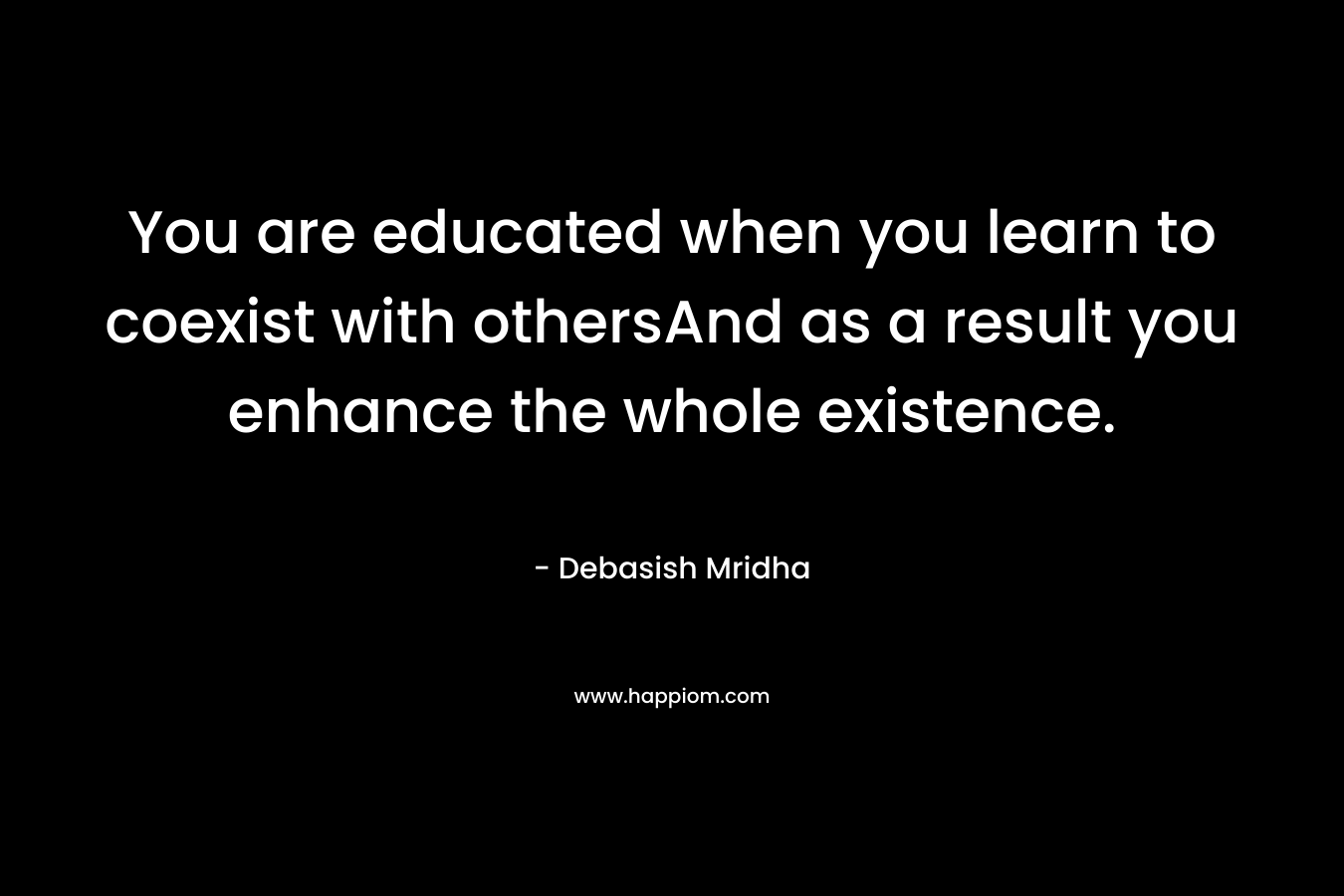 You are educated when you learn to coexist with othersAnd as a result you enhance the whole existence. – Debasish Mridha