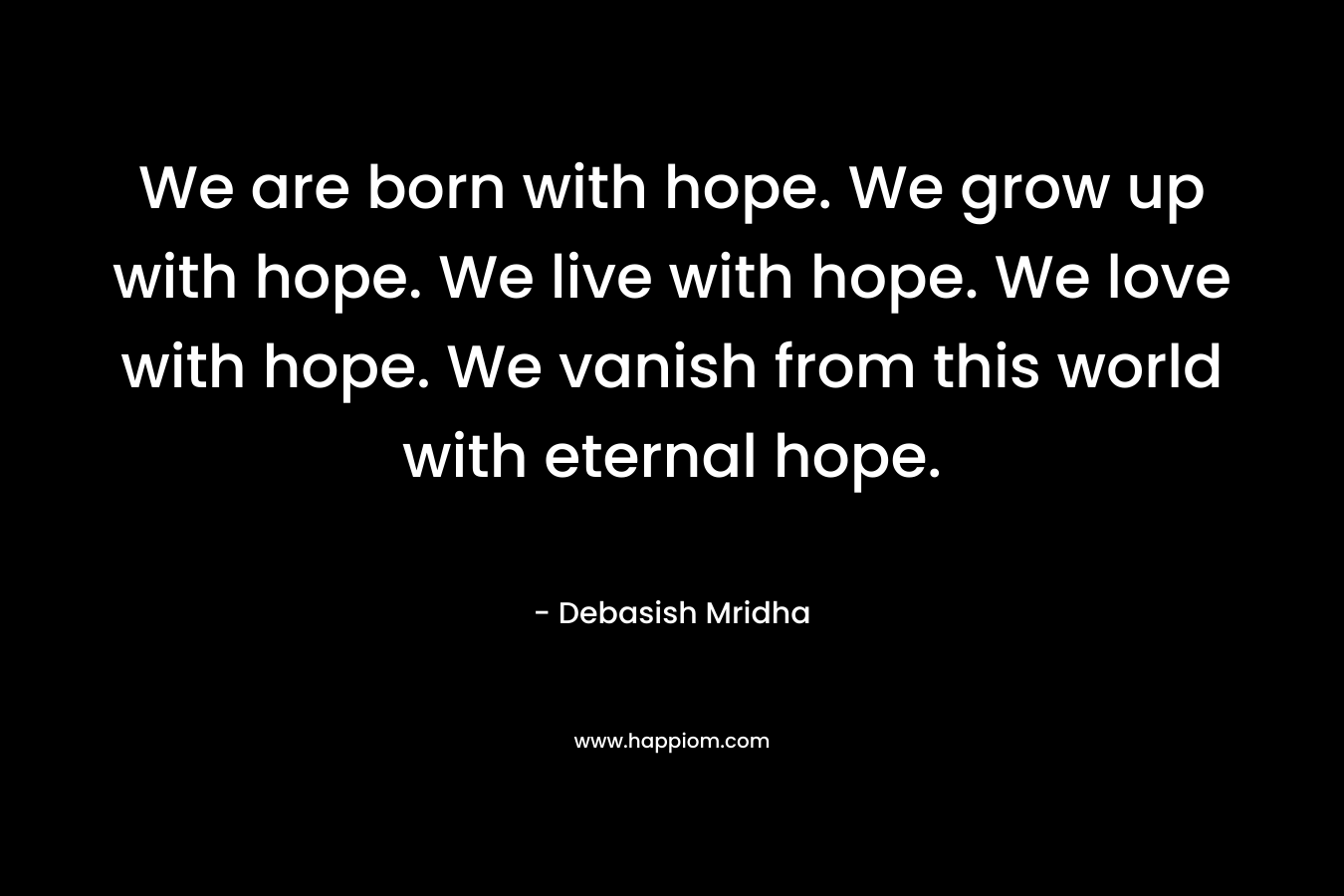 We are born with hope. We grow up with hope. We live with hope. We love with hope. We vanish from this world with eternal hope.