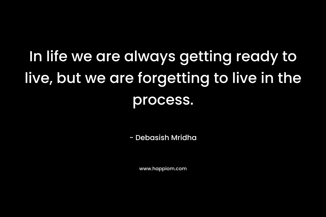 In life we are always getting ready to live, but we are forgetting to live in the process.