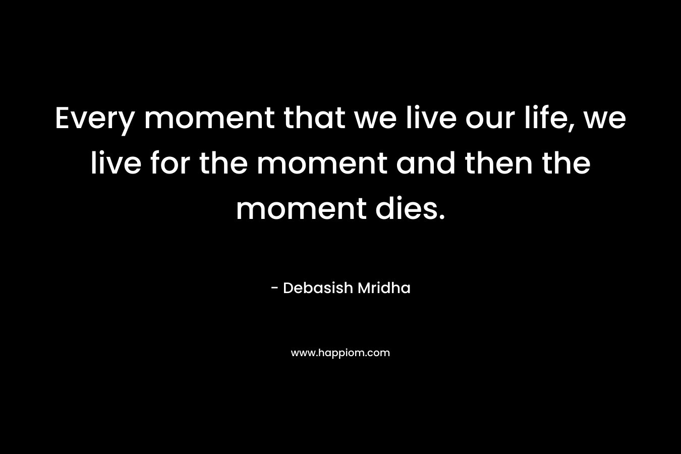 Every moment that we live our life, we live for the moment and then the moment dies.