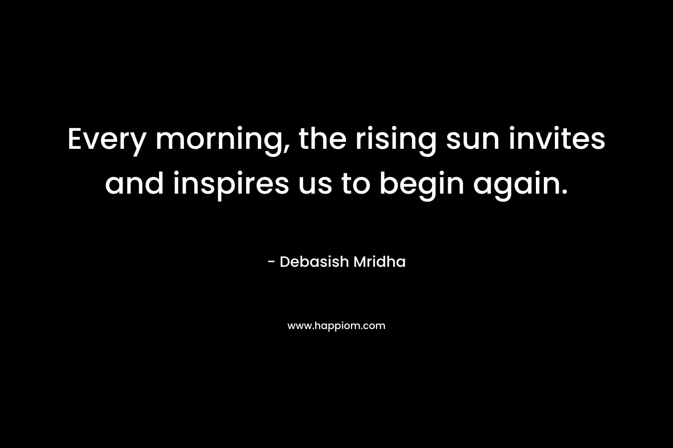 Every morning, the rising sun invites and inspires us to begin again. – Debasish Mridha