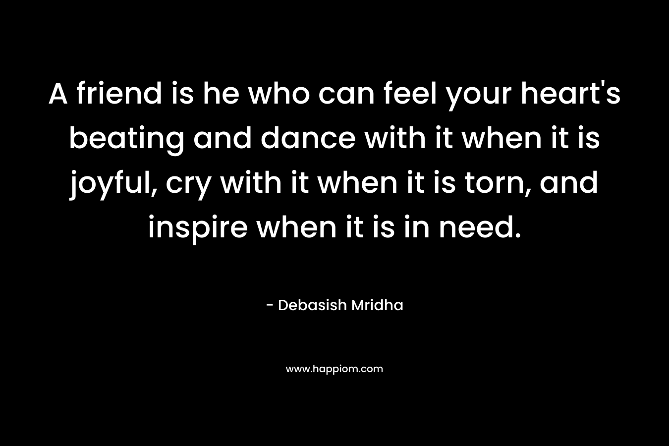 A friend is he who can feel your heart's beating and dance with it when it is joyful, cry with it when it is torn, and inspire when it is in need.