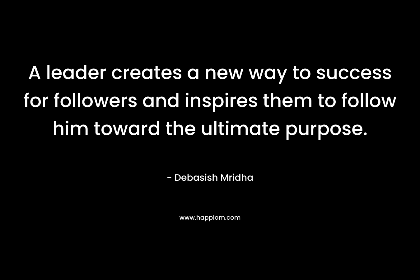 A leader creates a new way to success for followers and inspires them to follow him toward the ultimate purpose. – Debasish Mridha