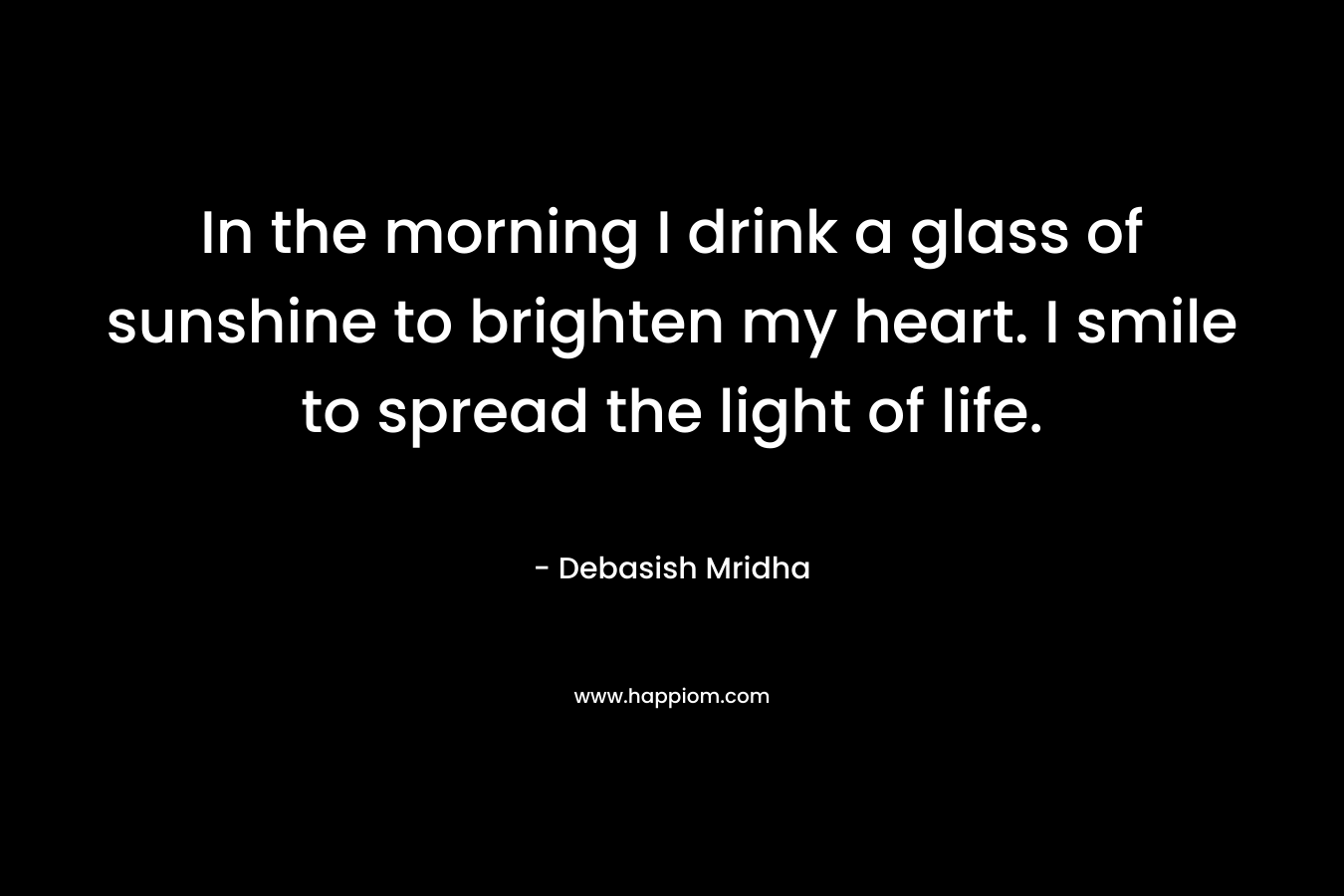 In the morning I drink a glass of sunshine to brighten my heart. I smile to spread the light of life.